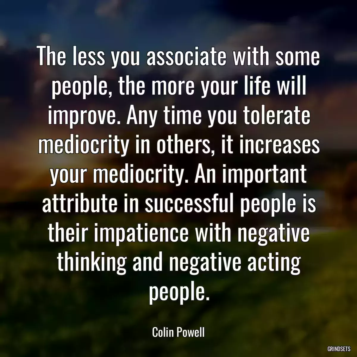 The less you associate with some people, the more your life will improve. Any time you tolerate mediocrity in others, it increases your mediocrity. An important attribute in successful people is their impatience with negative thinking and negative acting people.