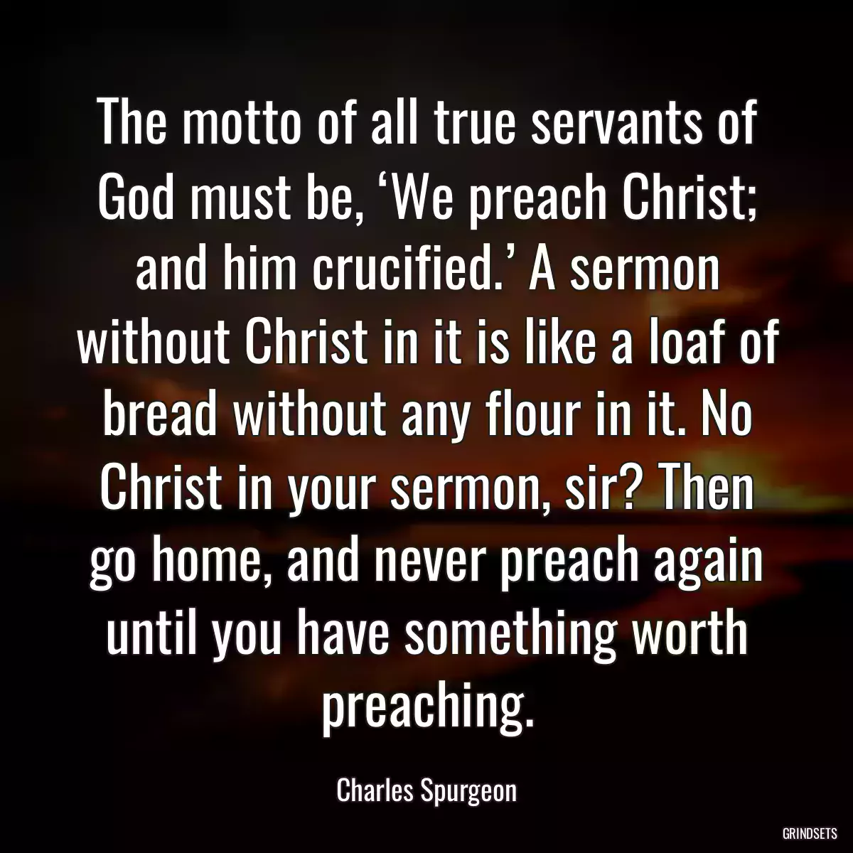 The motto of all true servants of God must be, ‘We preach Christ; and him crucified.’ A sermon without Christ in it is like a loaf of bread without any flour in it. No Christ in your sermon, sir? Then go home, and never preach again until you have something worth preaching.