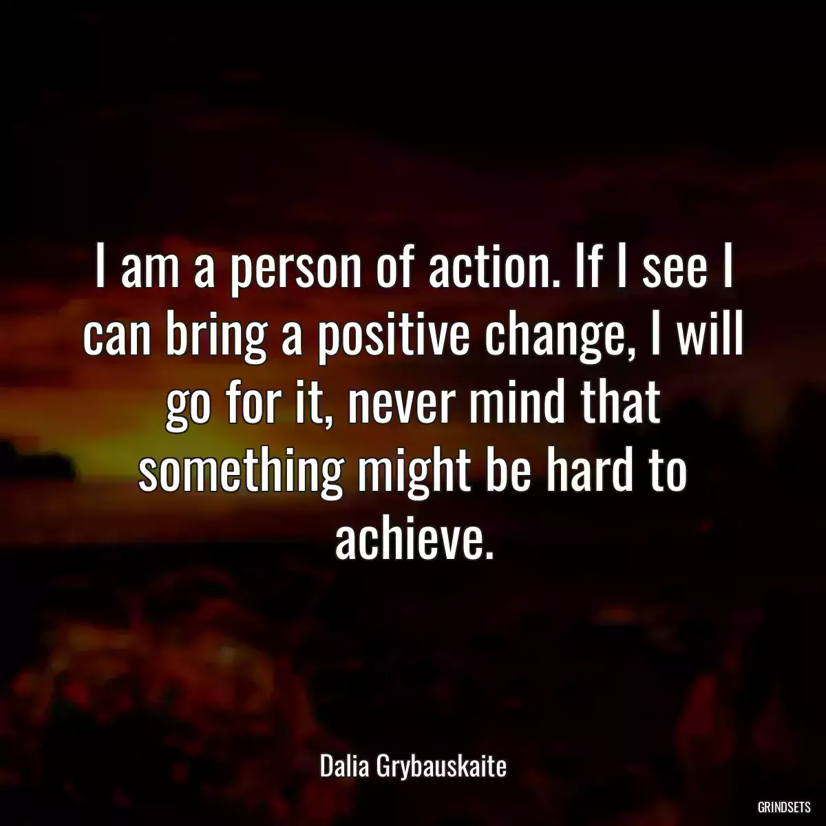 I am a person of action. If I see I can bring a positive change, I will go for it, never mind that something might be hard to achieve.