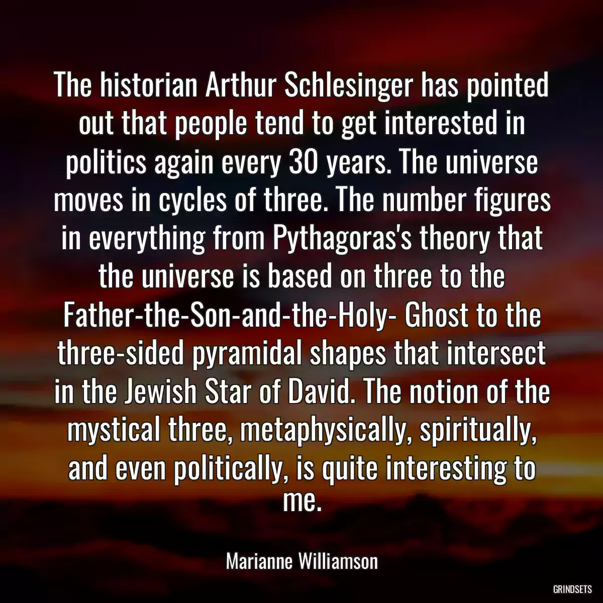 The historian Arthur Schlesinger has pointed out that people tend to get interested in politics again every 30 years. The universe moves in cycles of three. The number figures in everything from Pythagoras\'s theory that the universe is based on three to the Father-the-Son-and-the-Holy- Ghost to the three-sided pyramidal shapes that intersect in the Jewish Star of David. The notion of the mystical three, metaphysically, spiritually, and even politically, is quite interesting to me.