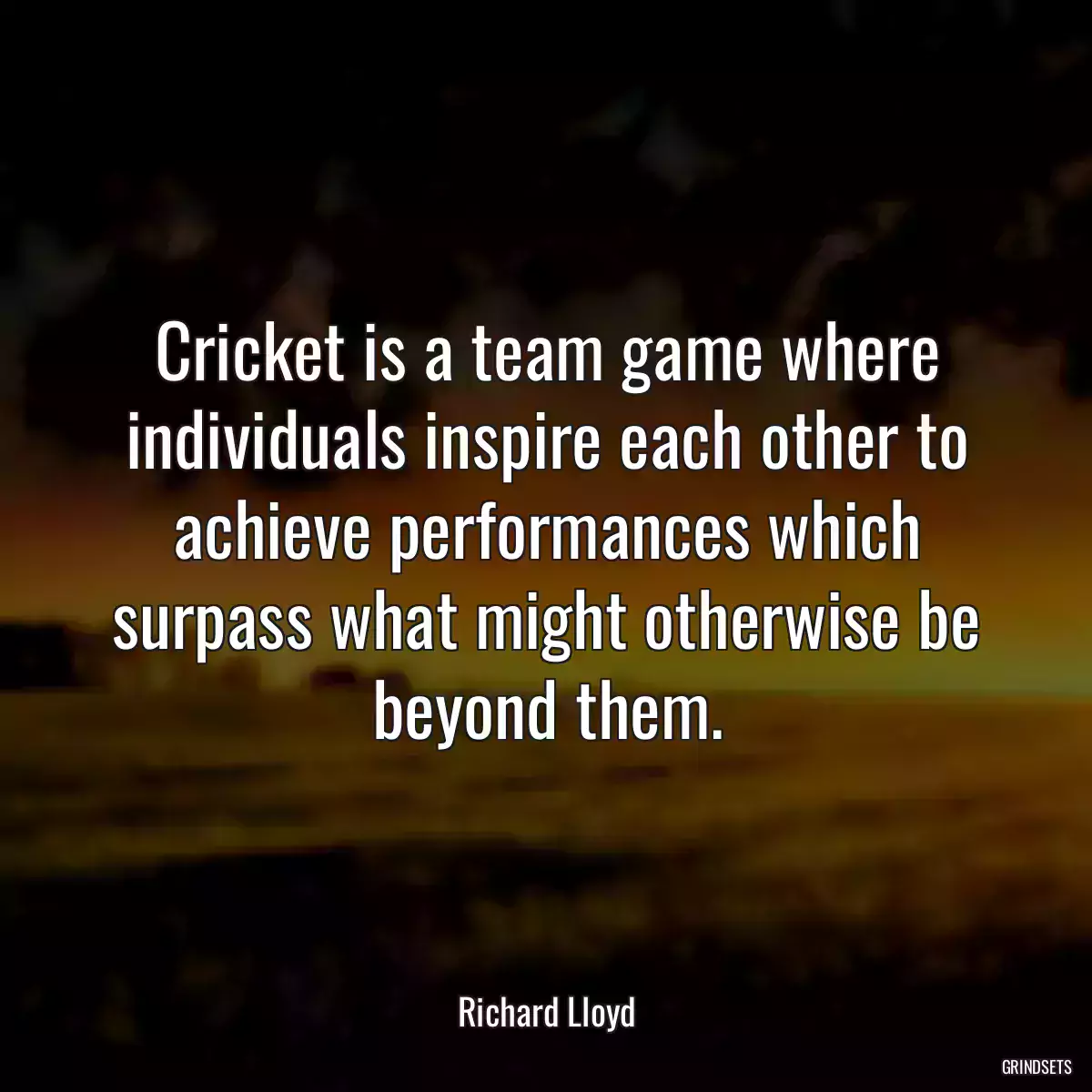 Cricket is a team game where individuals inspire each other to achieve performances which surpass what might otherwise be beyond them.