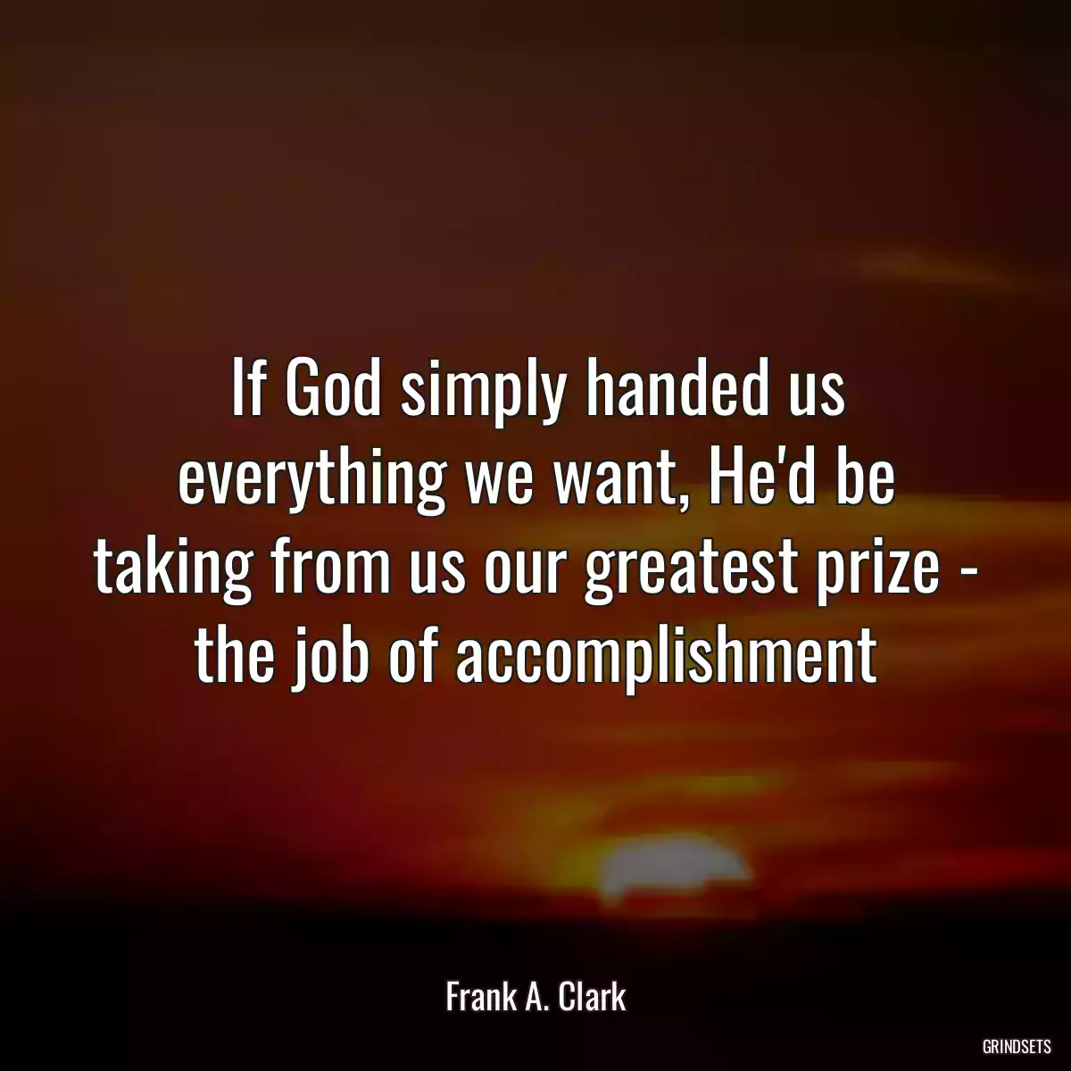 If God simply handed us everything we want, He\'d be taking from us our greatest prize - the job of accomplishment