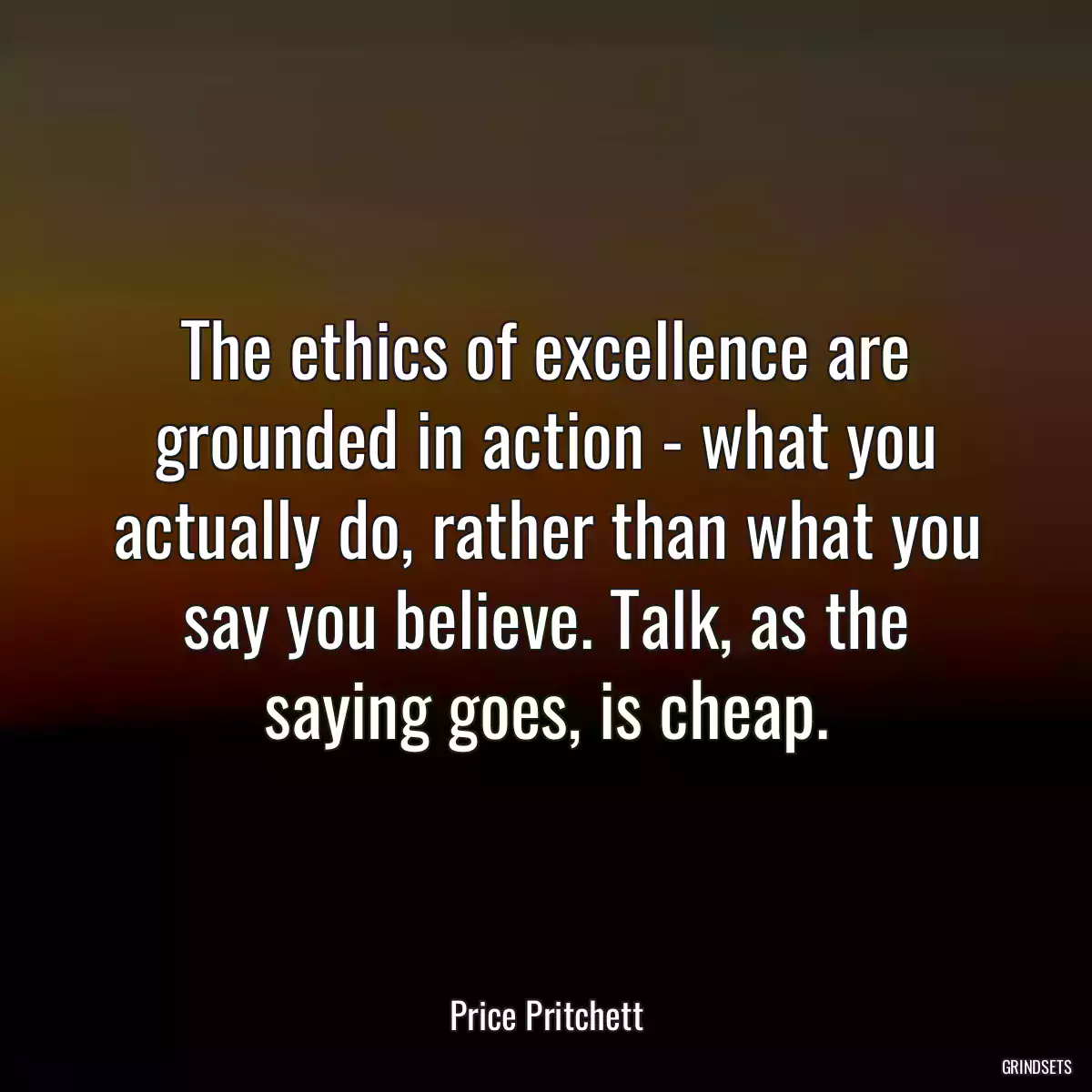 The ethics of excellence are grounded in action - what you actually do, rather than what you say you believe. Talk, as the saying goes, is cheap.