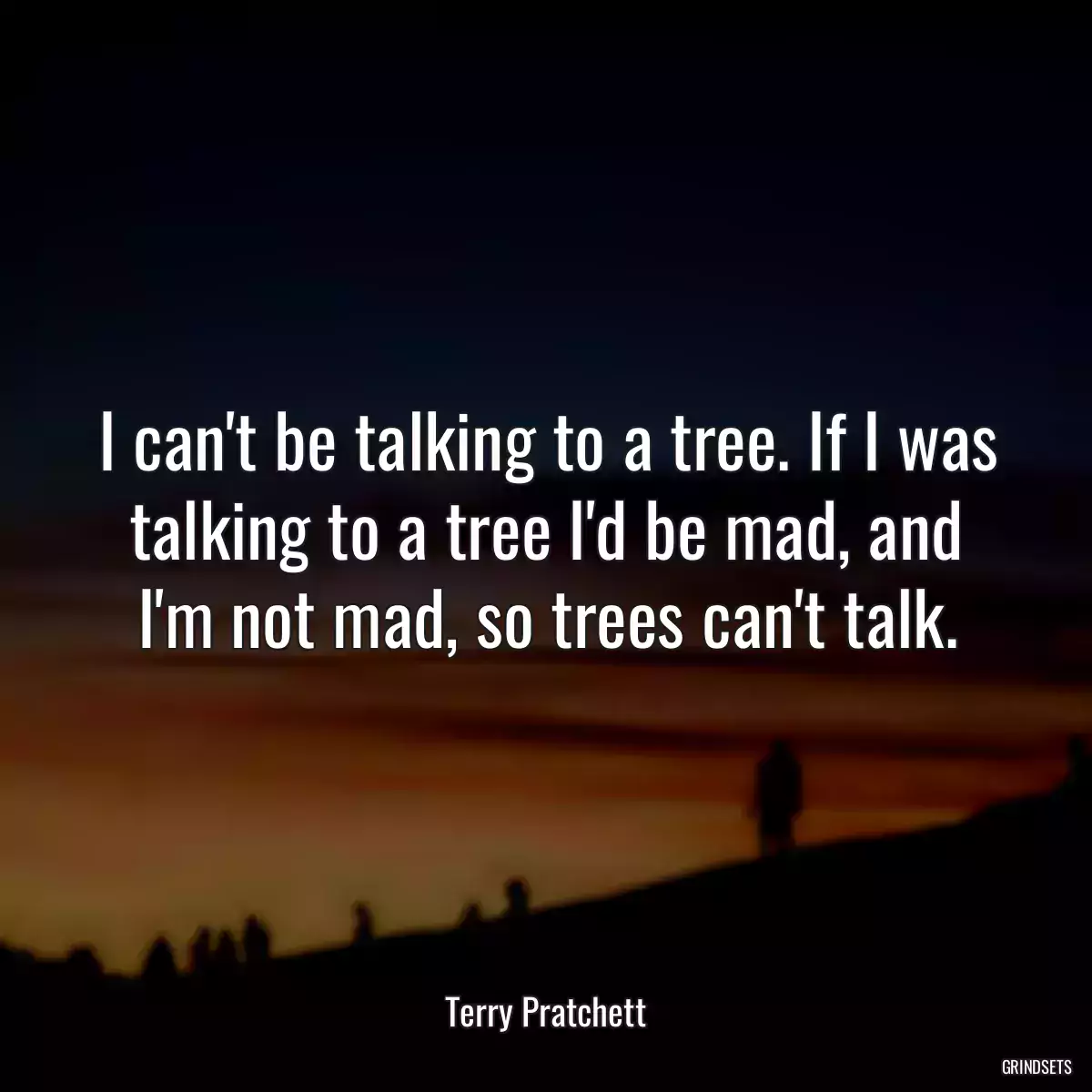 I can\'t be talking to a tree. If I was talking to a tree I\'d be mad, and I\'m not mad, so trees can\'t talk.