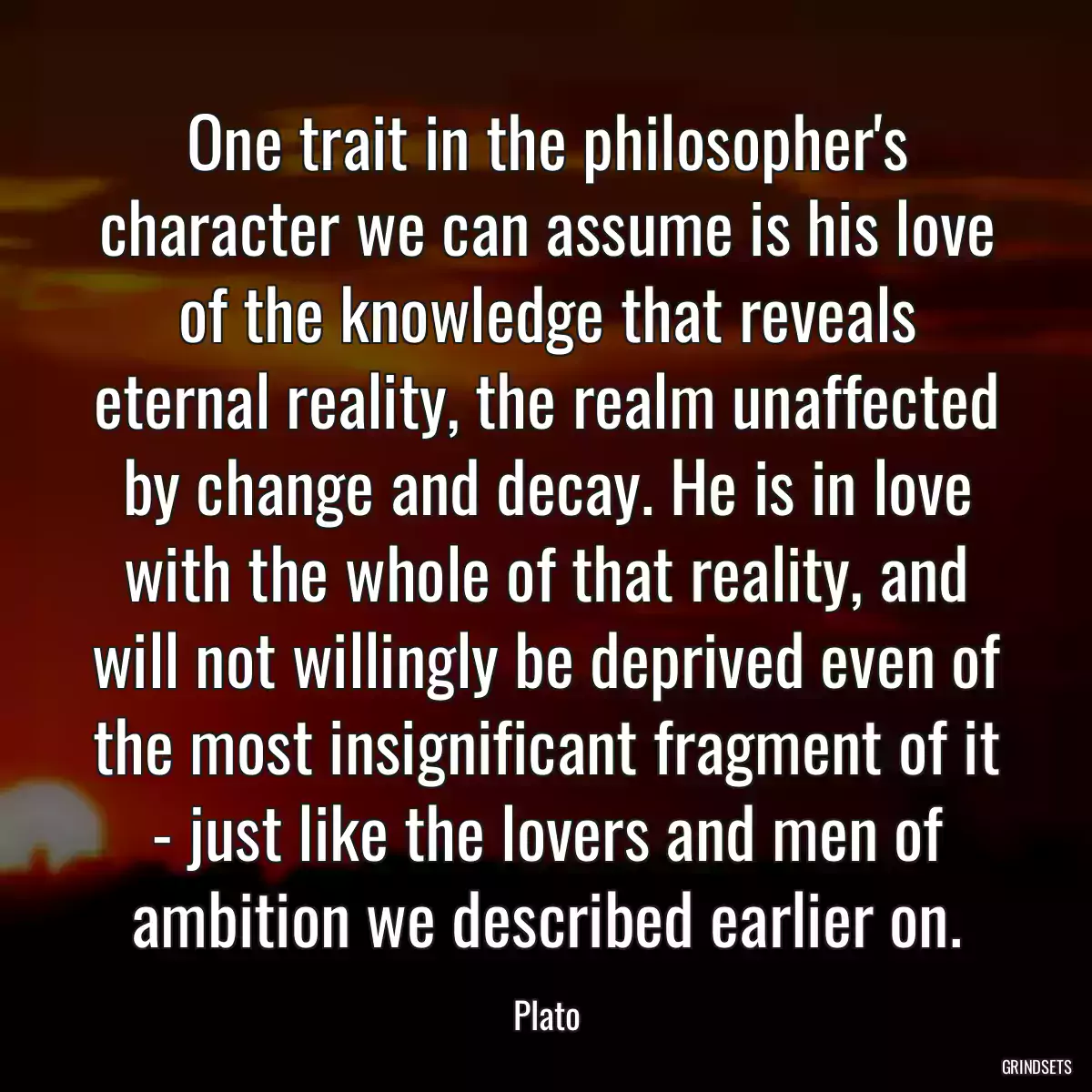 One trait in the philosopher\'s character we can assume is his love of the knowledge that reveals eternal reality, the realm unaffected by change and decay. He is in love with the whole of that reality, and will not willingly be deprived even of the most insignificant fragment of it - just like the lovers and men of ambition we described earlier on.