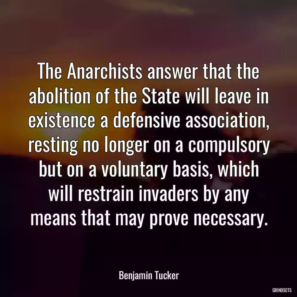 The Anarchists answer that the abolition of the State will leave in existence a defensive association, resting no longer on a compulsory but on a voluntary basis, which will restrain invaders by any means that may prove necessary.