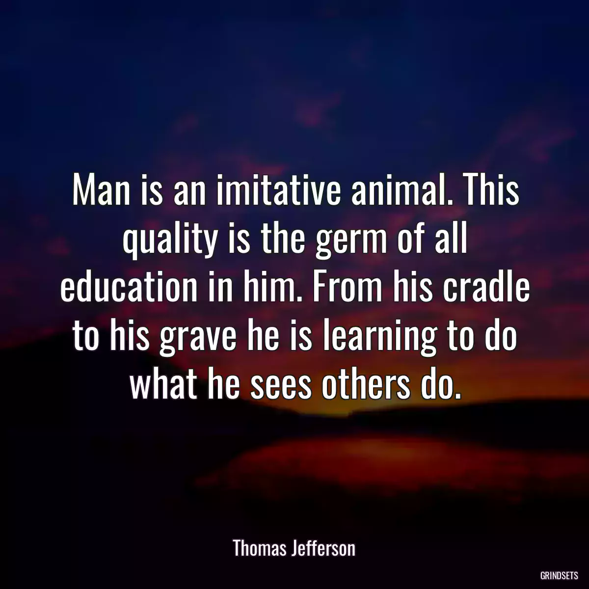 Man is an imitative animal. This quality is the germ of all education in him. From his cradle to his grave he is learning to do what he sees others do.