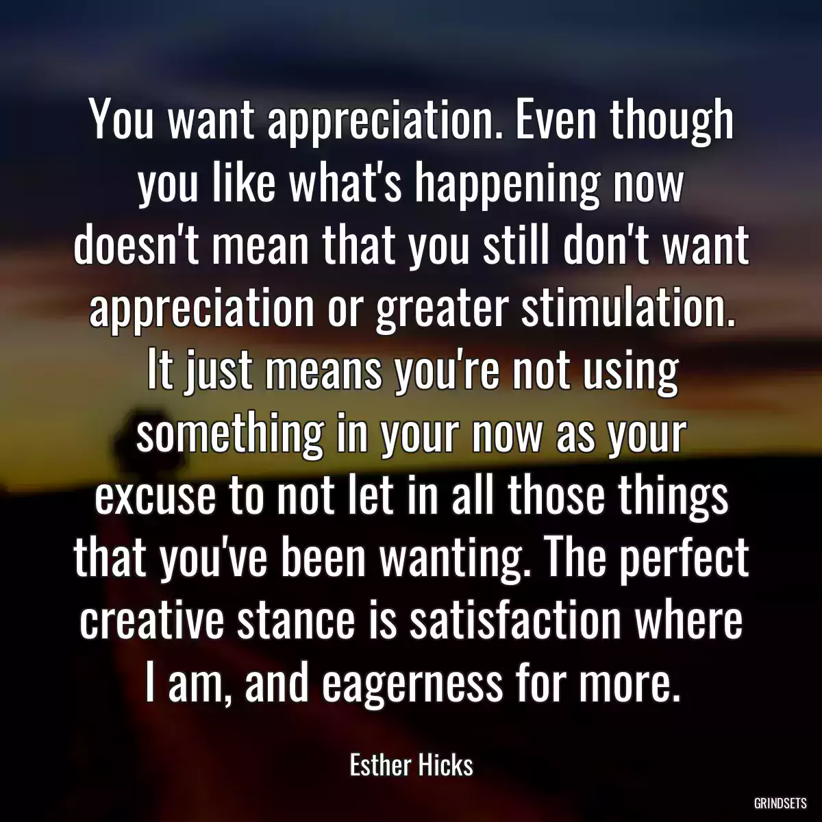 You want appreciation. Even though you like what\'s happening now doesn\'t mean that you still don\'t want appreciation or greater stimulation. It just means you\'re not using something in your now as your excuse to not let in all those things that you\'ve been wanting. The perfect creative stance is satisfaction where I am, and eagerness for more.