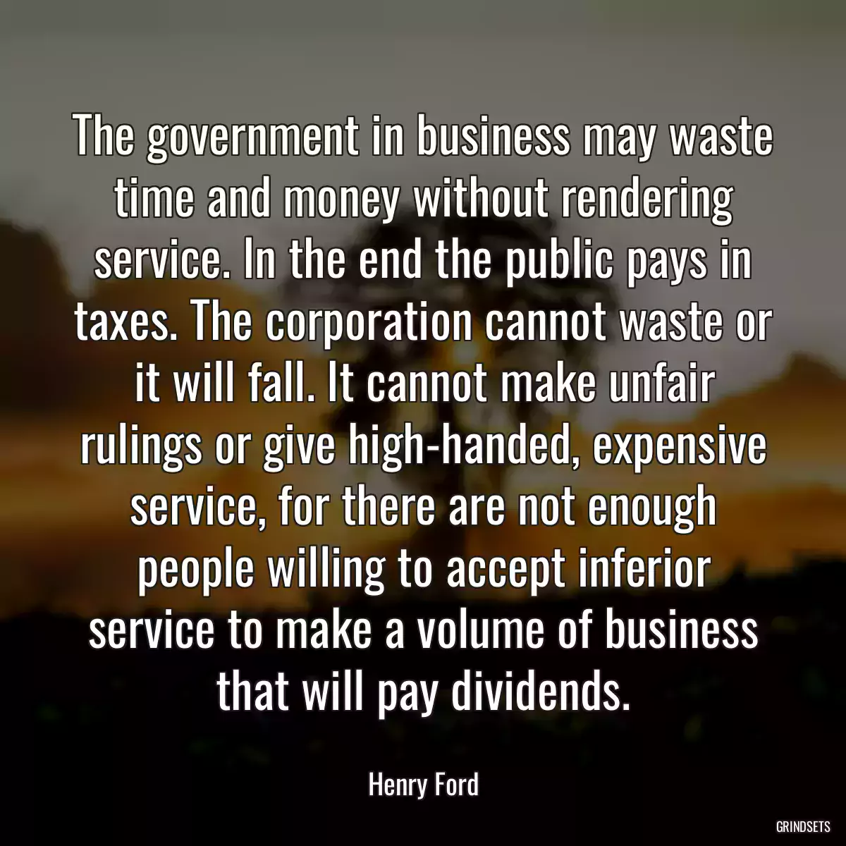 The government in business may waste time and money without rendering service. In the end the public pays in taxes. The corporation cannot waste or it will fall. It cannot make unfair rulings or give high-handed, expensive service, for there are not enough people willing to accept inferior service to make a volume of business that will pay dividends.