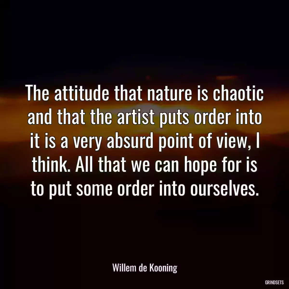 The attitude that nature is chaotic and that the artist puts order into it is a very absurd point of view, I think. All that we can hope for is to put some order into ourselves.