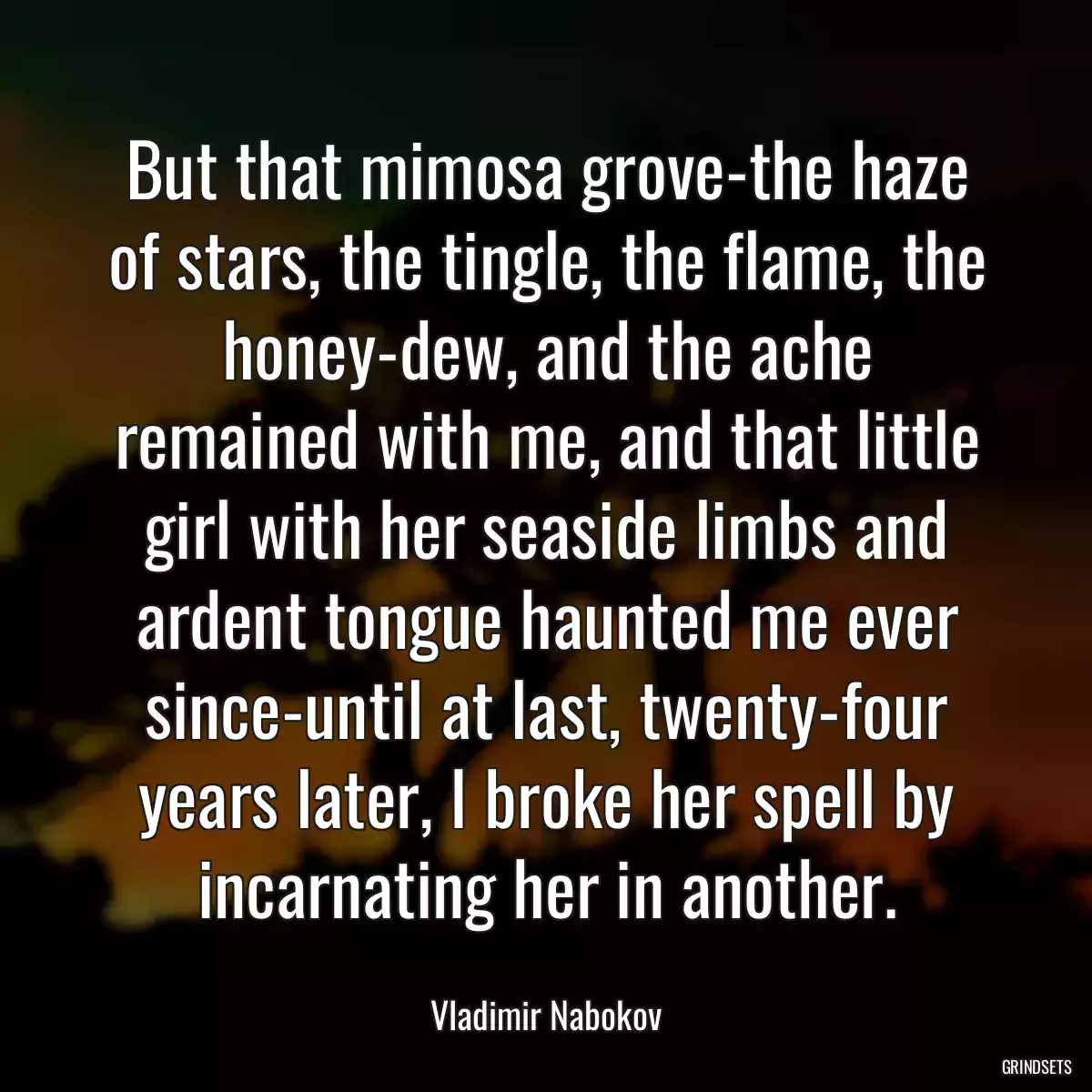 But that mimosa grove-the haze of stars, the tingle, the flame, the honey-dew, and the ache remained with me, and that little girl with her seaside limbs and ardent tongue haunted me ever since-until at last, twenty-four years later, I broke her spell by incarnating her in another.