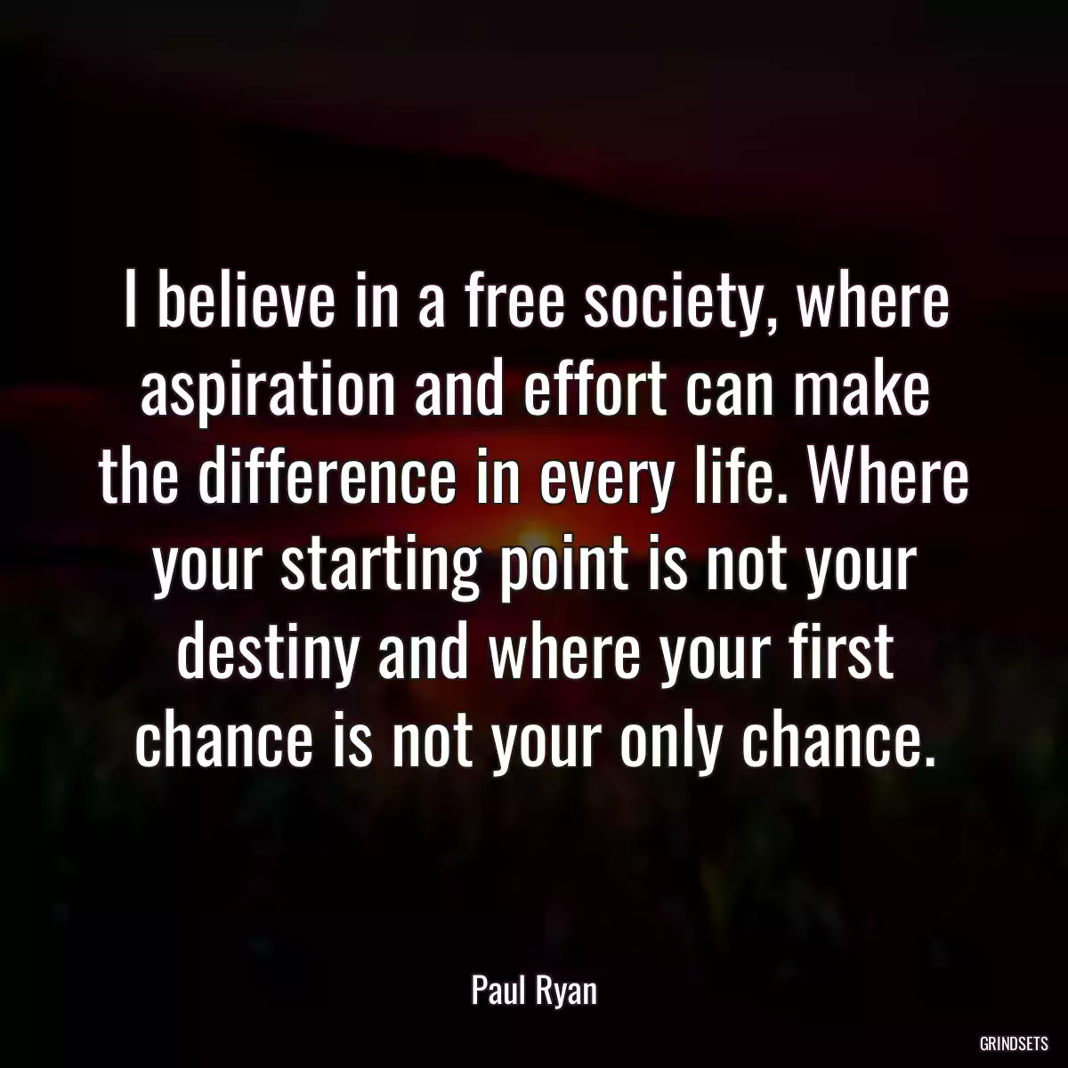 I believe in a free society, where aspiration and effort can make the difference in every life. Where your starting point is not your destiny and where your first chance is not your only chance.