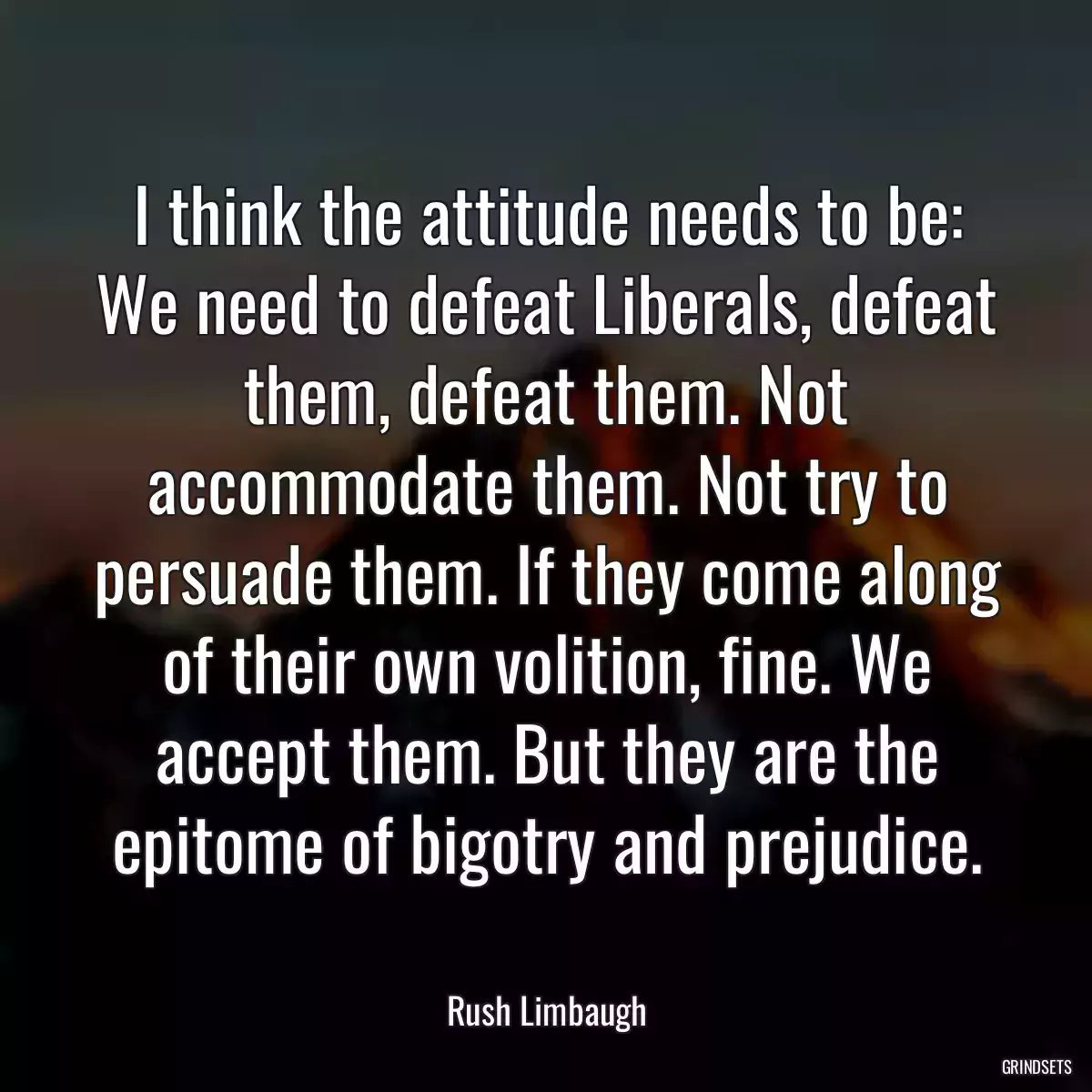 I think the attitude needs to be: We need to defeat Liberals, defeat them, defeat them. Not accommodate them. Not try to persuade them. If they come along of their own volition, fine. We accept them. But they are the epitome of bigotry and prejudice.