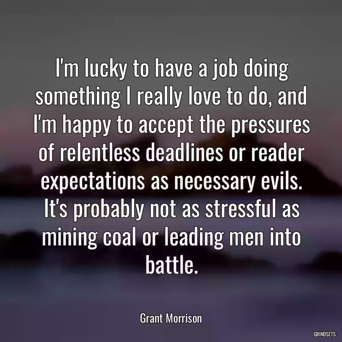 I\'m lucky to have a job doing something I really love to do, and I\'m happy to accept the pressures of relentless deadlines or reader expectations as necessary evils. It\'s probably not as stressful as mining coal or leading men into battle.