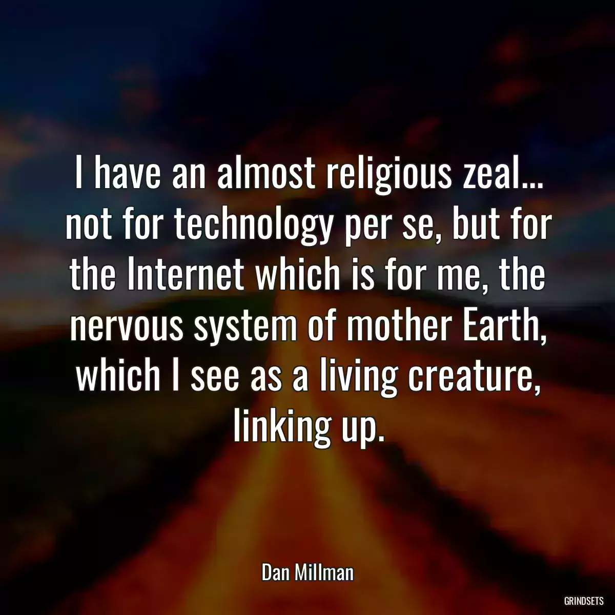 I have an almost religious zeal... not for technology per se, but for the Internet which is for me, the nervous system of mother Earth, which I see as a living creature, linking up.