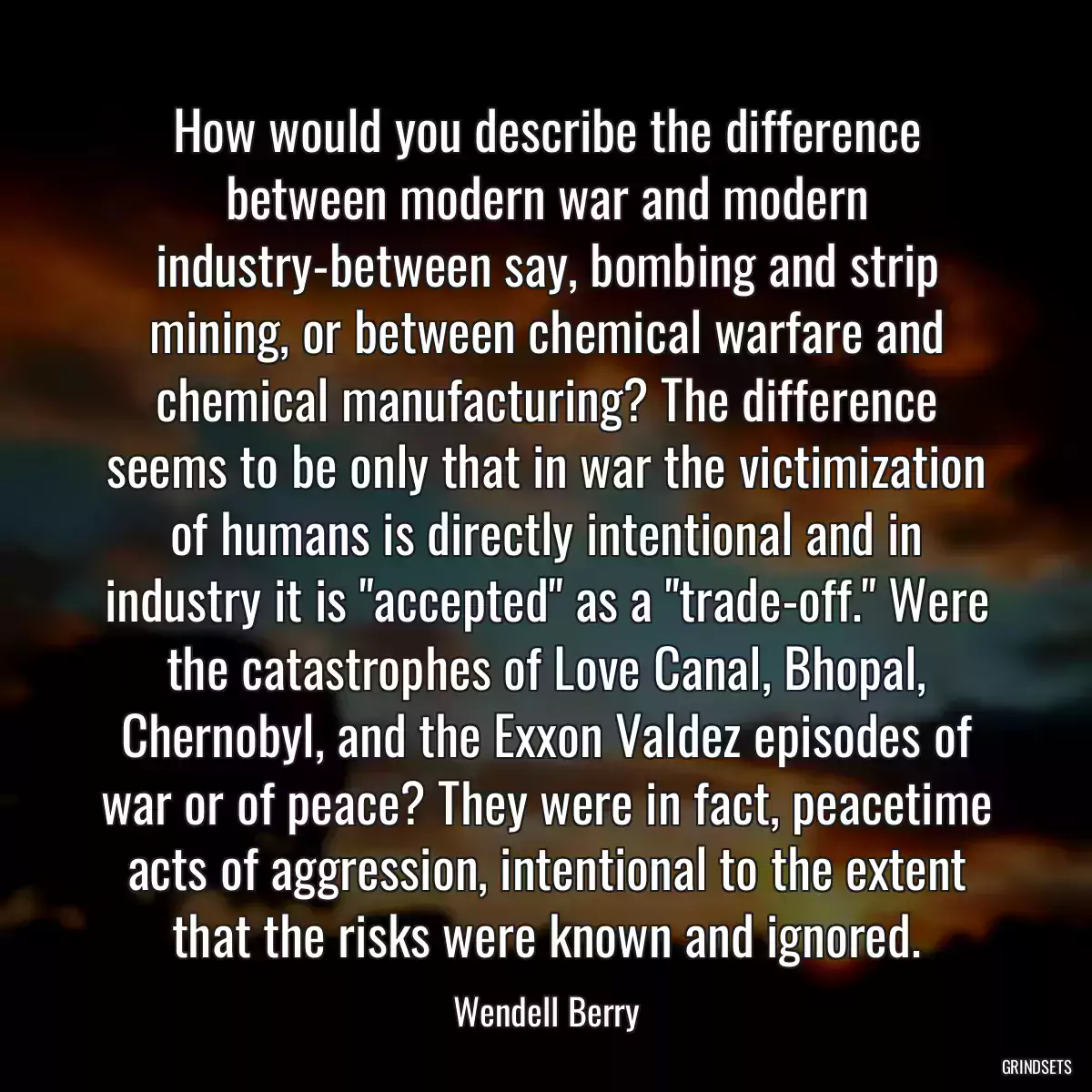 How would you describe the difference between modern war and modern industry-between say, bombing and strip mining, or between chemical warfare and chemical manufacturing? The difference seems to be only that in war the victimization of humans is directly intentional and in industry it is \