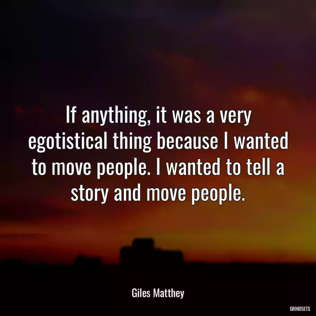 If anything, it was a very egotistical thing because I wanted to move people. I wanted to tell a story and move people.