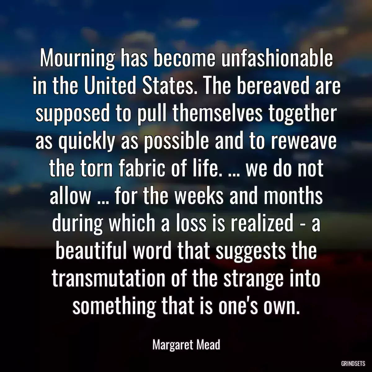 Mourning has become unfashionable in the United States. The bereaved are supposed to pull themselves together as quickly as possible and to reweave the torn fabric of life. ... we do not allow ... for the weeks and months during which a loss is realized - a beautiful word that suggests the transmutation of the strange into something that is one\'s own.