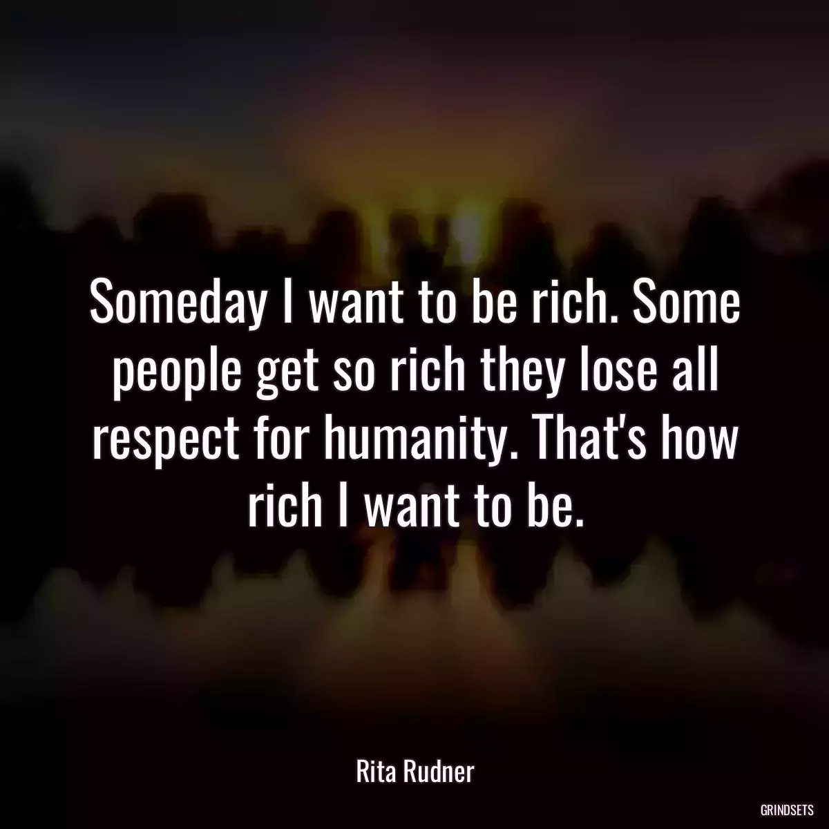 Someday I want to be rich. Some people get so rich they lose all respect for humanity. That\'s how rich I want to be.