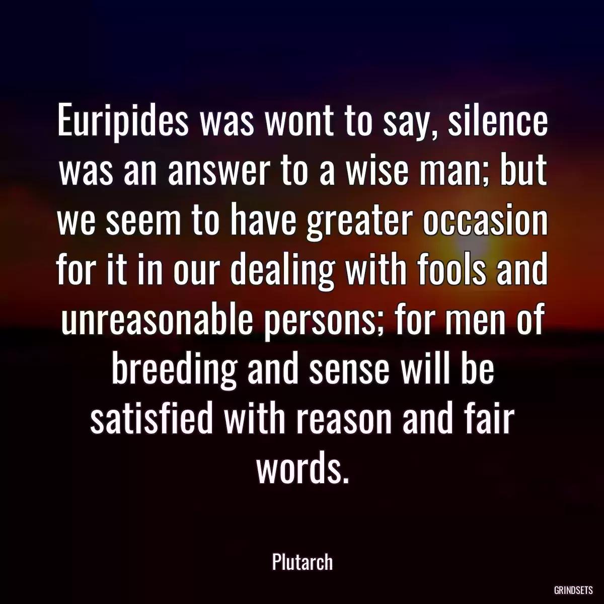 Euripides was wont to say, silence was an answer to a wise man; but we seem to have greater occasion for it in our dealing with fools and unreasonable persons; for men of breeding and sense will be satisfied with reason and fair words.