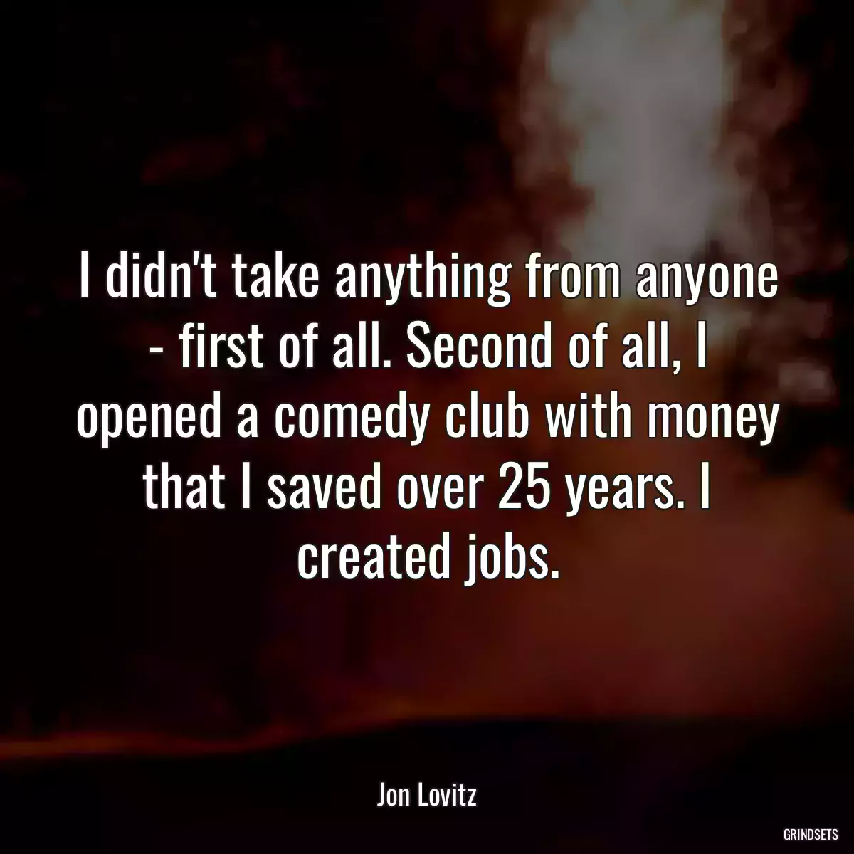 I didn\'t take anything from anyone - first of all. Second of all, I opened a comedy club with money that I saved over 25 years. I created jobs.