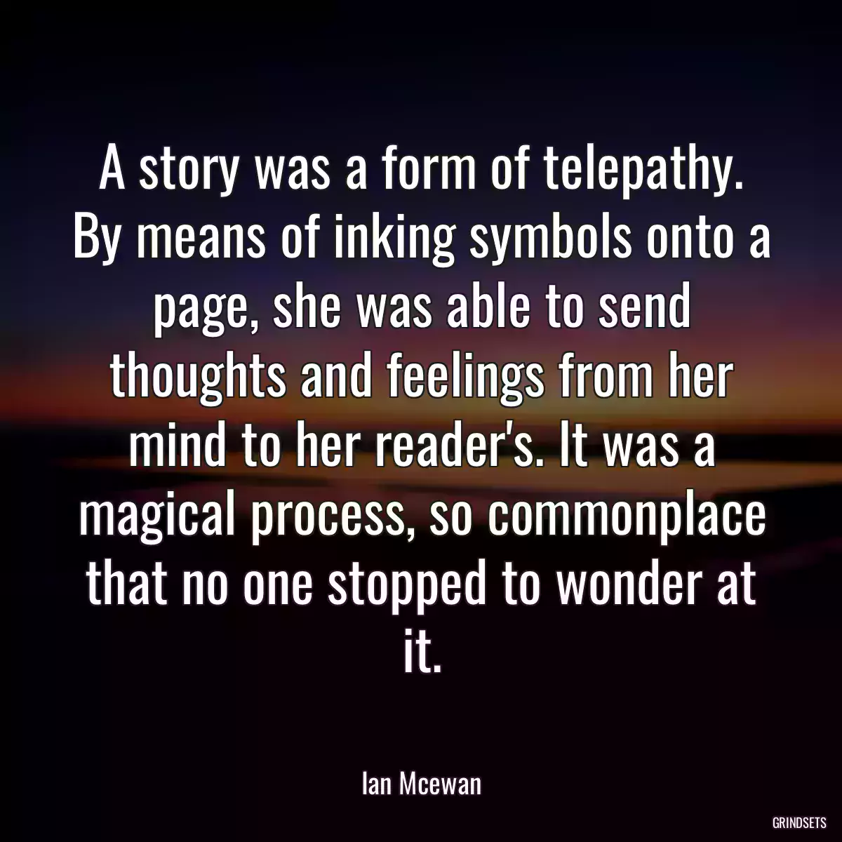 A story was a form of telepathy. By means of inking symbols onto a page, she was able to send thoughts and feelings from her mind to her reader\'s. It was a magical process, so commonplace that no one stopped to wonder at it.