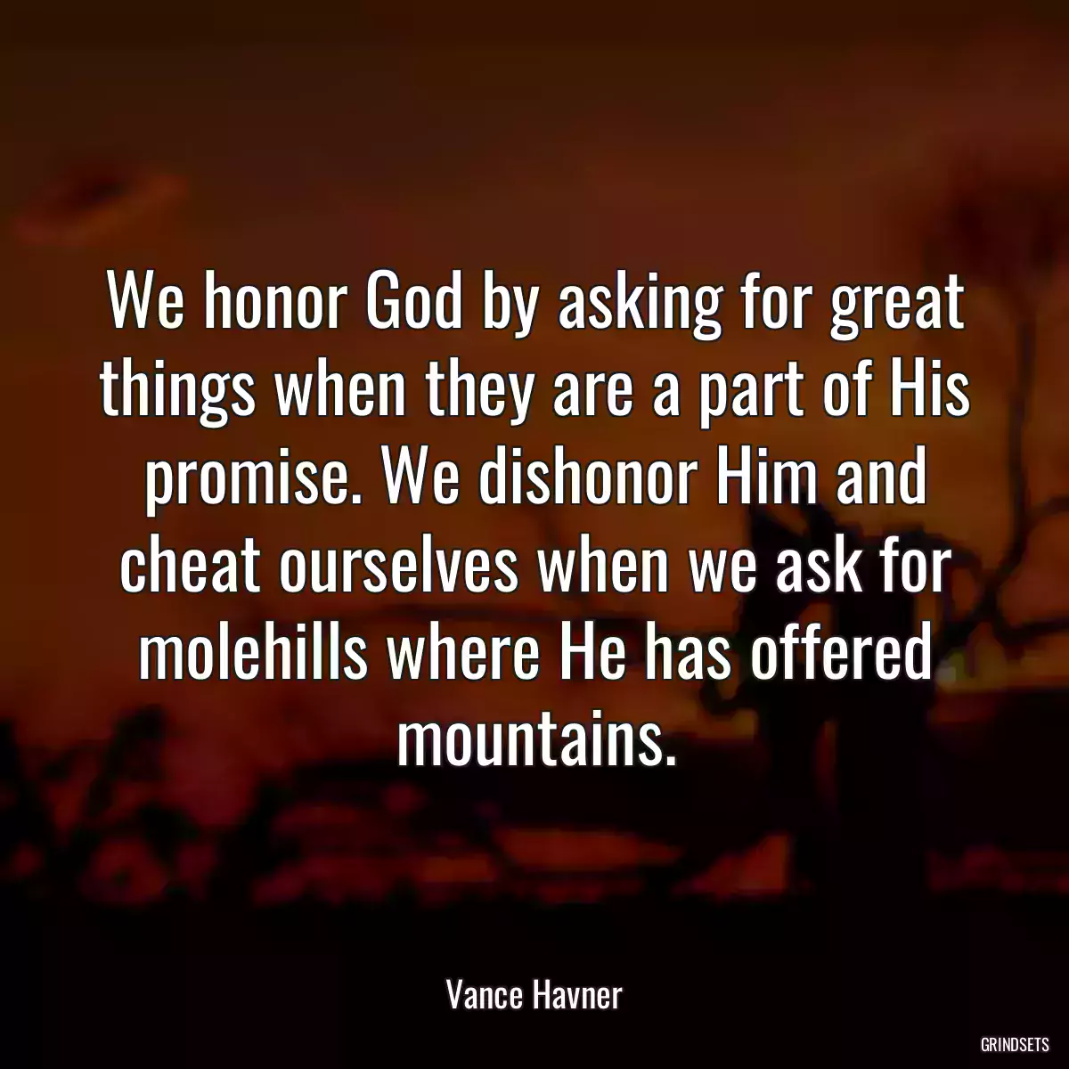 We honor God by asking for great things when they are a part of His promise. We dishonor Him and cheat ourselves when we ask for molehills where He has offered mountains.