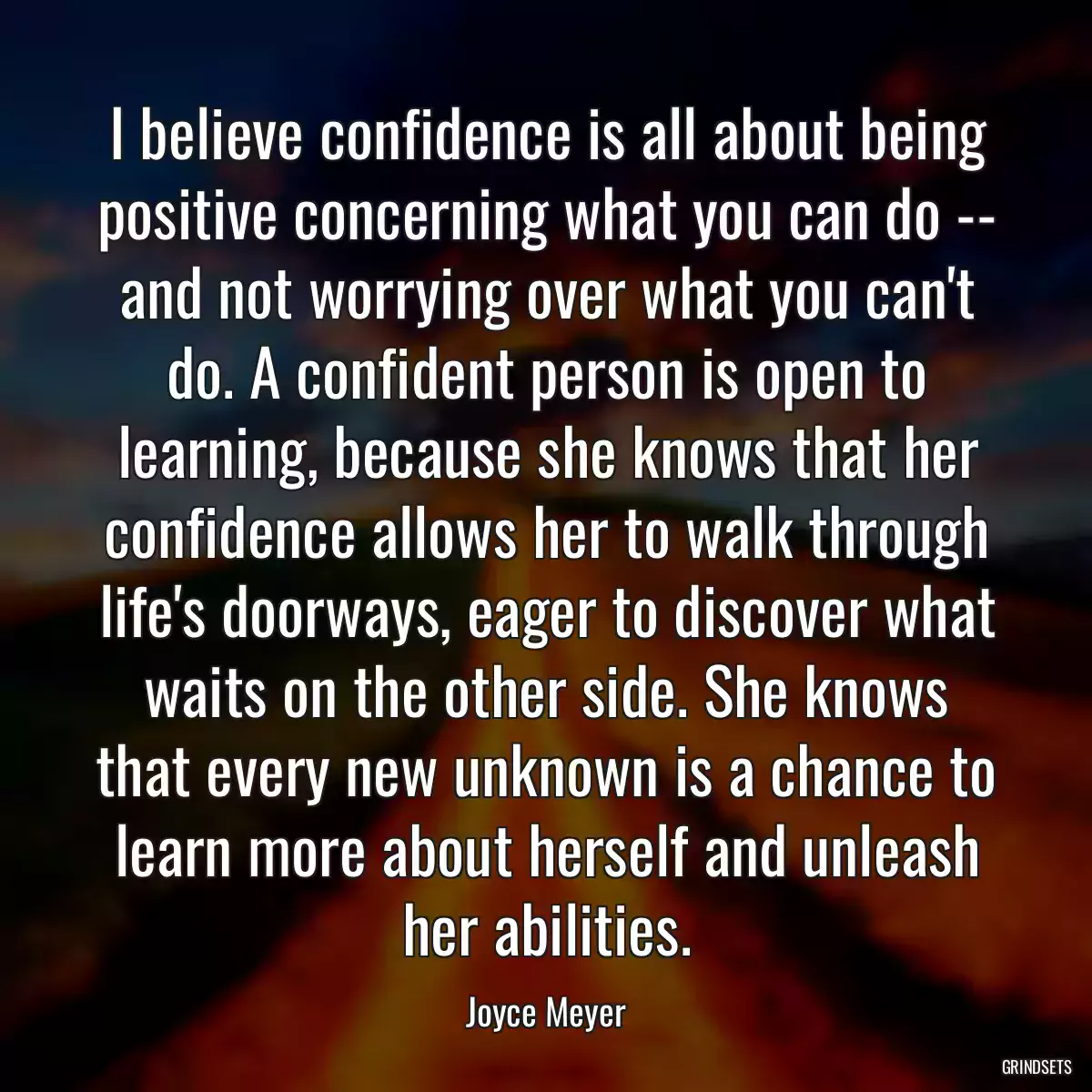 I believe confidence is all about being positive concerning what you can do -- and not worrying over what you can\'t do. A confident person is open to learning, because she knows that her confidence allows her to walk through life\'s doorways, eager to discover what waits on the other side. She knows that every new unknown is a chance to learn more about herself and unleash her abilities.