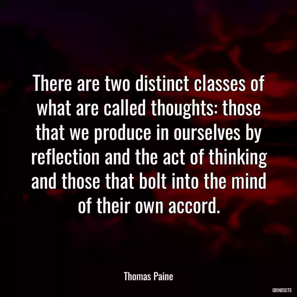 There are two distinct classes of what are called thoughts: those that we produce in ourselves by reflection and the act of thinking and those that bolt into the mind of their own accord.