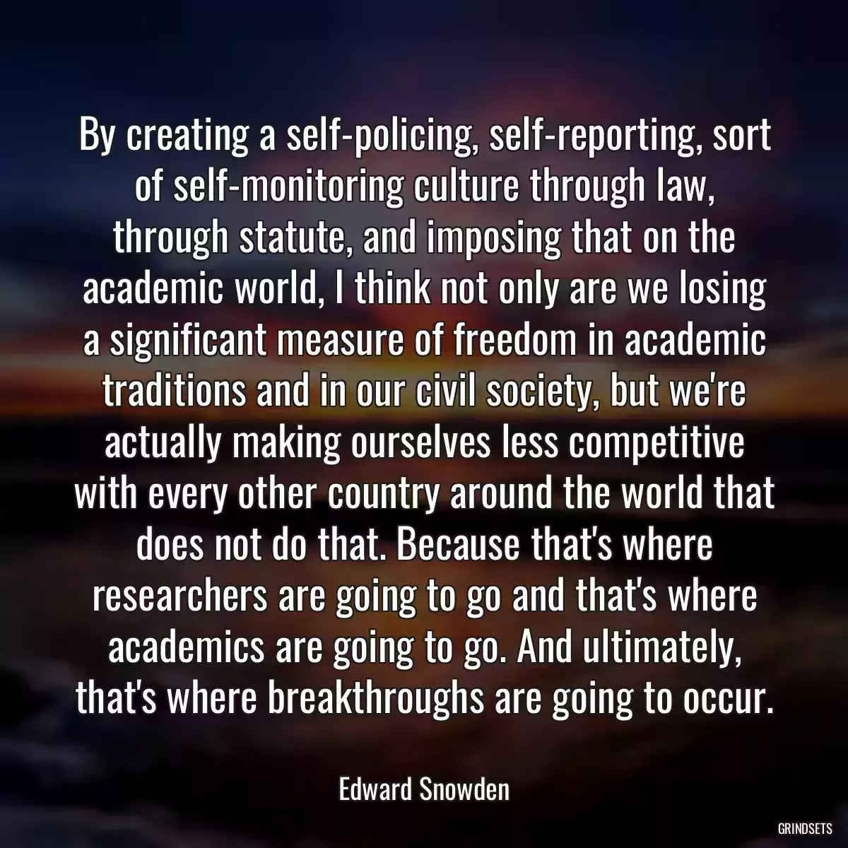 By creating a self-policing, self-reporting, sort of self-monitoring culture through law, through statute, and imposing that on the academic world, I think not only are we losing a significant measure of freedom in academic traditions and in our civil society, but we\'re actually making ourselves less competitive with every other country around the world that does not do that. Because that\'s where researchers are going to go and that\'s where academics are going to go. And ultimately, that\'s where breakthroughs are going to occur.