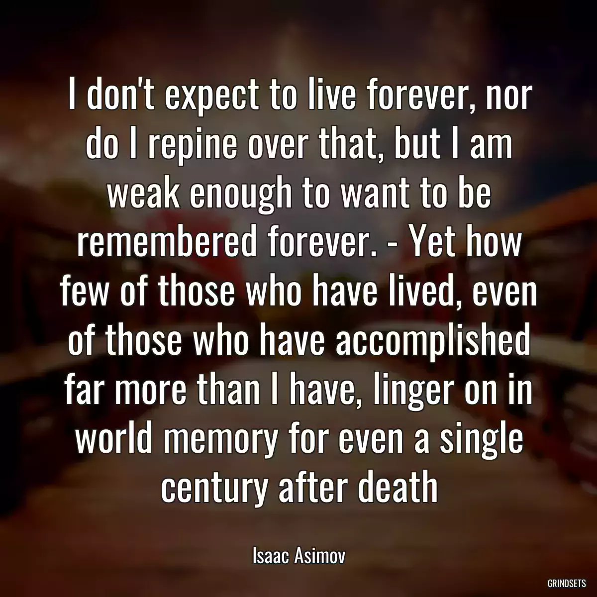 I don\'t expect to live forever, nor do I repine over that, but I am weak enough to want to be remembered forever. - Yet how few of those who have lived, even of those who have accomplished far more than I have, linger on in world memory for even a single century after death