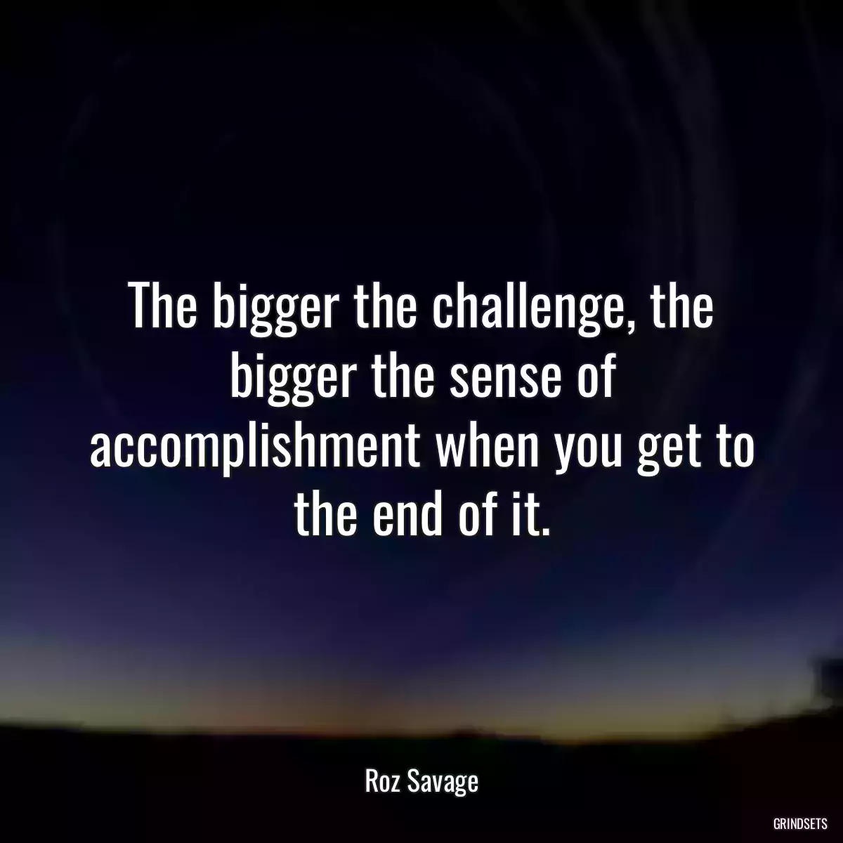 The bigger the challenge, the bigger the sense of accomplishment when you get to the end of it.