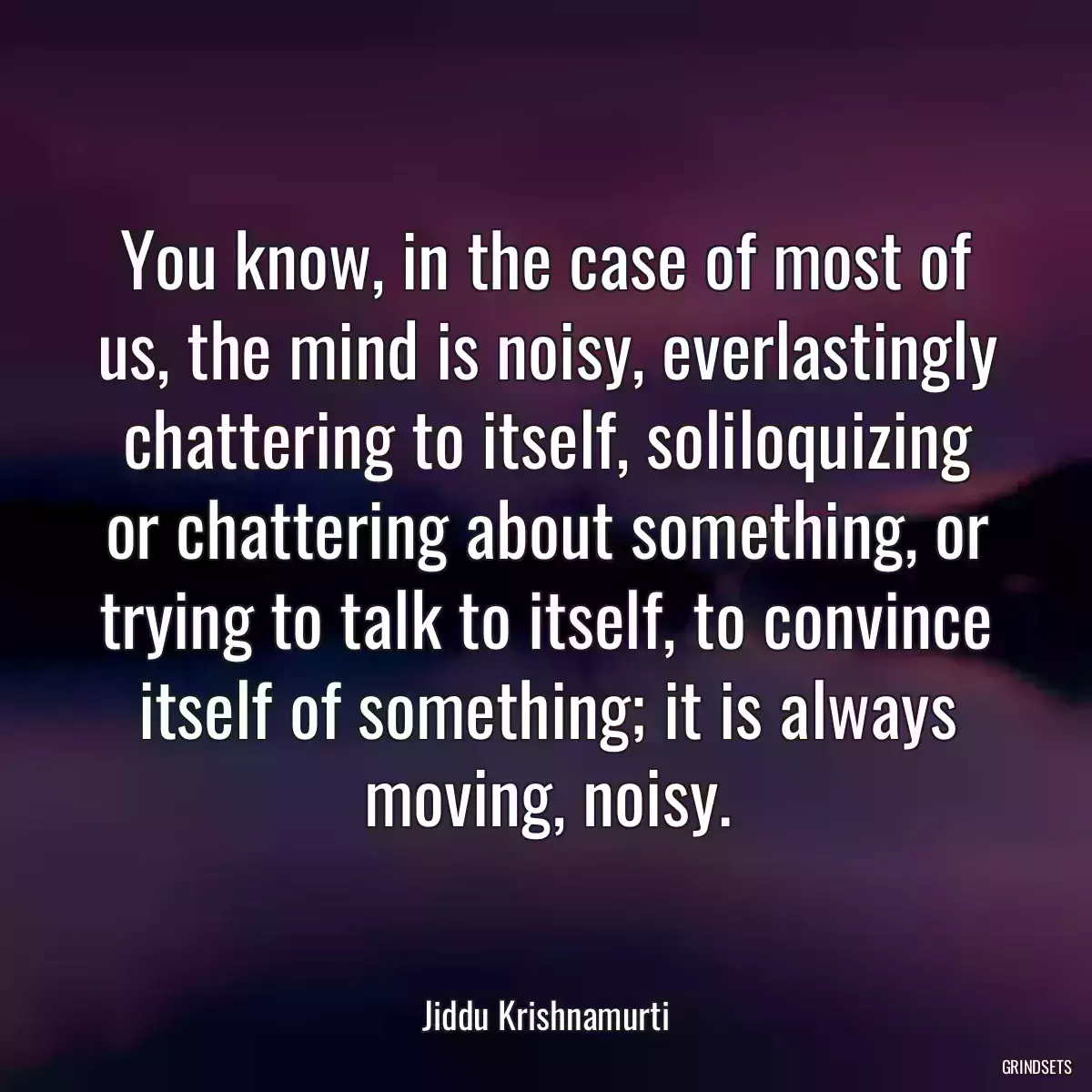 You know, in the case of most of us, the mind is noisy, everlastingly chattering to itself, soliloquizing or chattering about something, or trying to talk to itself, to convince itself of something; it is always moving, noisy.