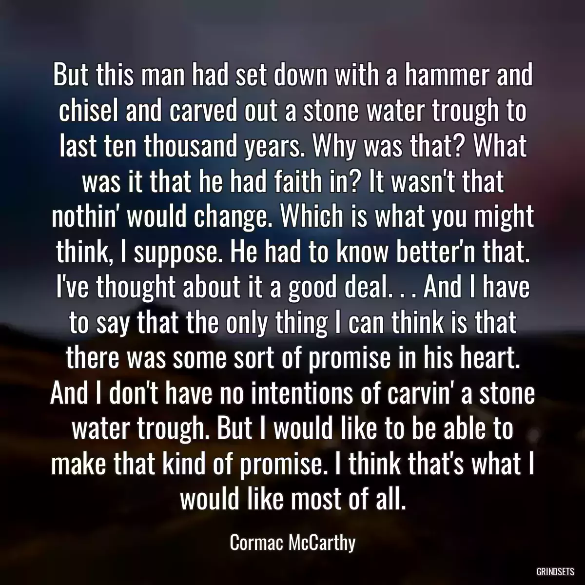 But this man had set down with a hammer and chisel and carved out a stone water trough to last ten thousand years. Why was that? What was it that he had faith in? It wasn\'t that nothin\' would change. Which is what you might think, I suppose. He had to know better\'n that. I\'ve thought about it a good deal. . . And I have to say that the only thing I can think is that there was some sort of promise in his heart. And I don\'t have no intentions of carvin\' a stone water trough. But I would like to be able to make that kind of promise. I think that\'s what I would like most of all.