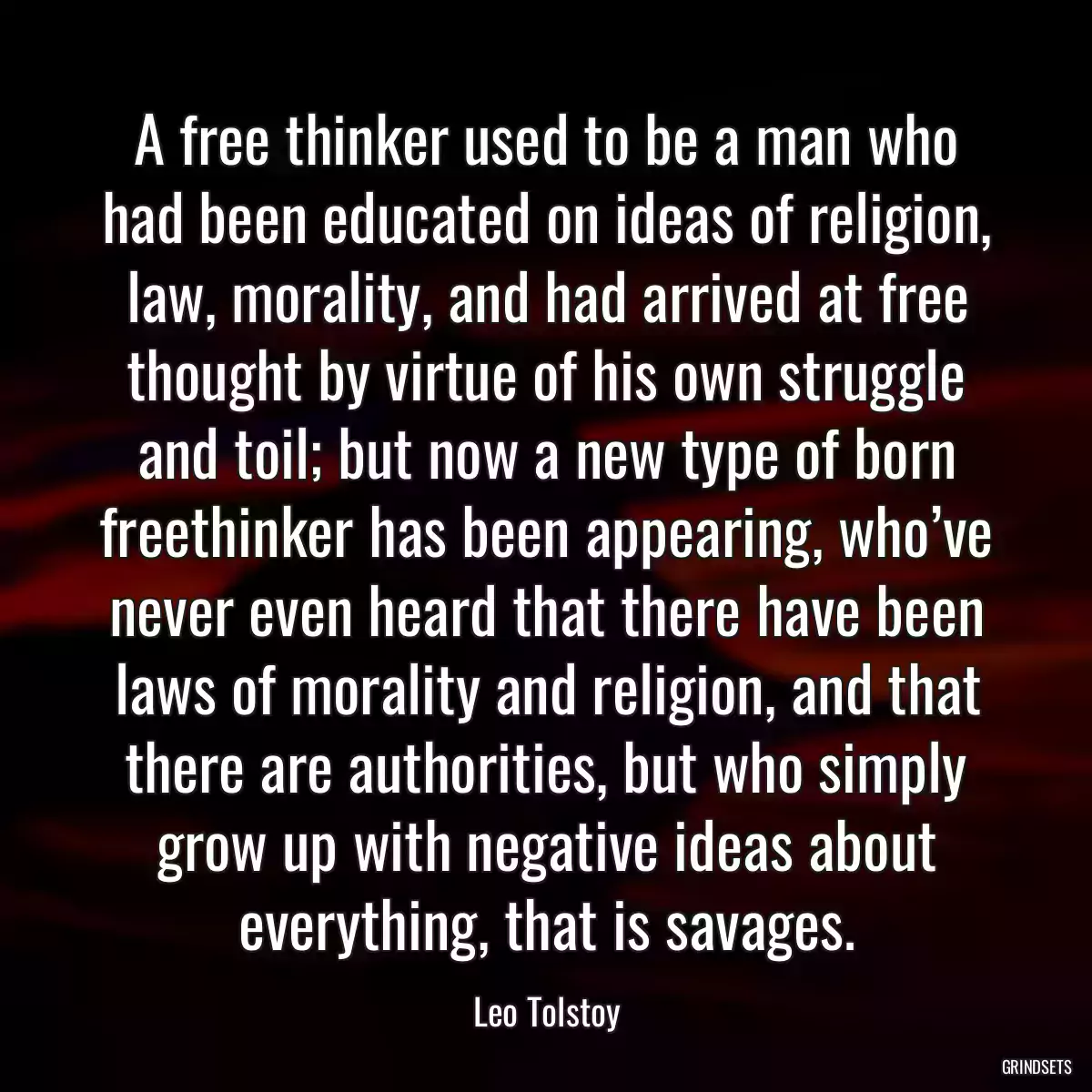 A free thinker used to be a man who had been educated on ideas of religion, law, morality, and had arrived at free thought by virtue of his own struggle and toil; but now a new type of born freethinker has been appearing, who’ve never even heard that there have been laws of morality and religion, and that there are authorities, but who simply grow up with negative ideas about everything, that is savages.