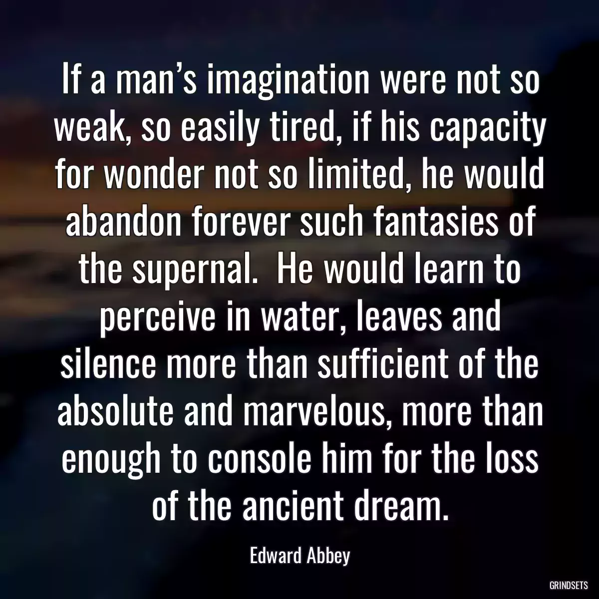 If a man’s imagination were not so weak, so easily tired, if his capacity for wonder not so limited, he would abandon forever such fantasies of the supernal.  He would learn to perceive in water, leaves and silence more than sufficient of the absolute and marvelous, more than enough to console him for the loss of the ancient dream.