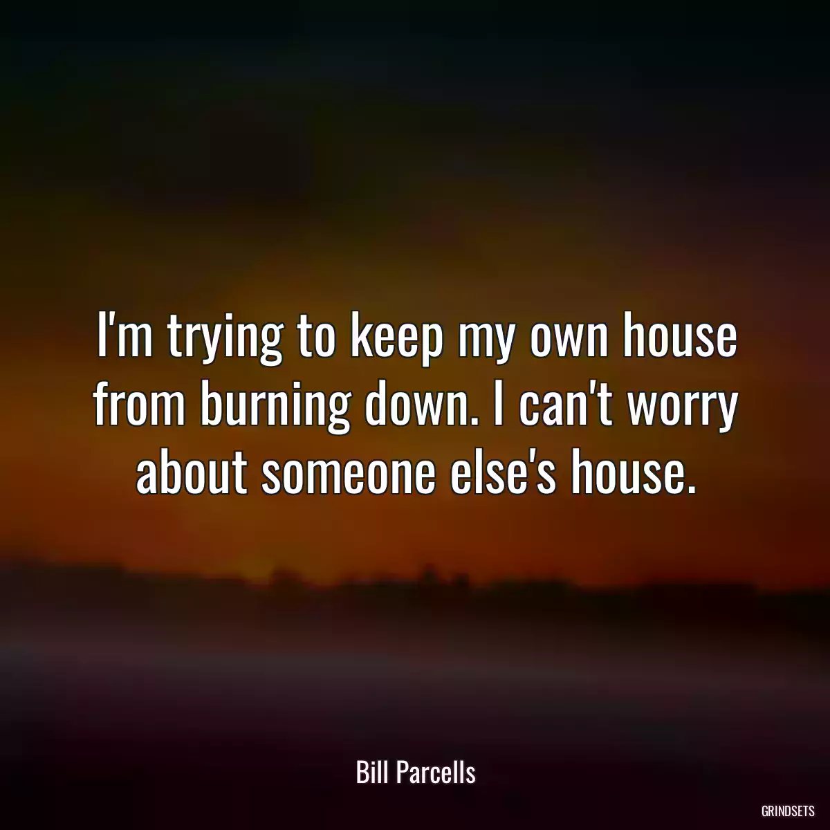 I\'m trying to keep my own house from burning down. I can\'t worry about someone else\'s house.