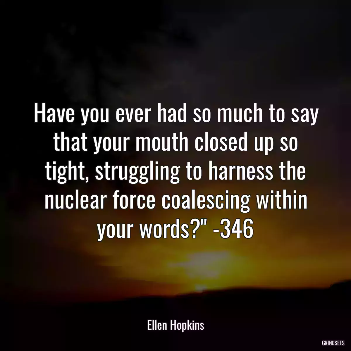 Have you ever had so much to say that your mouth closed up so tight, struggling to harness the nuclear force coalescing within your words?\