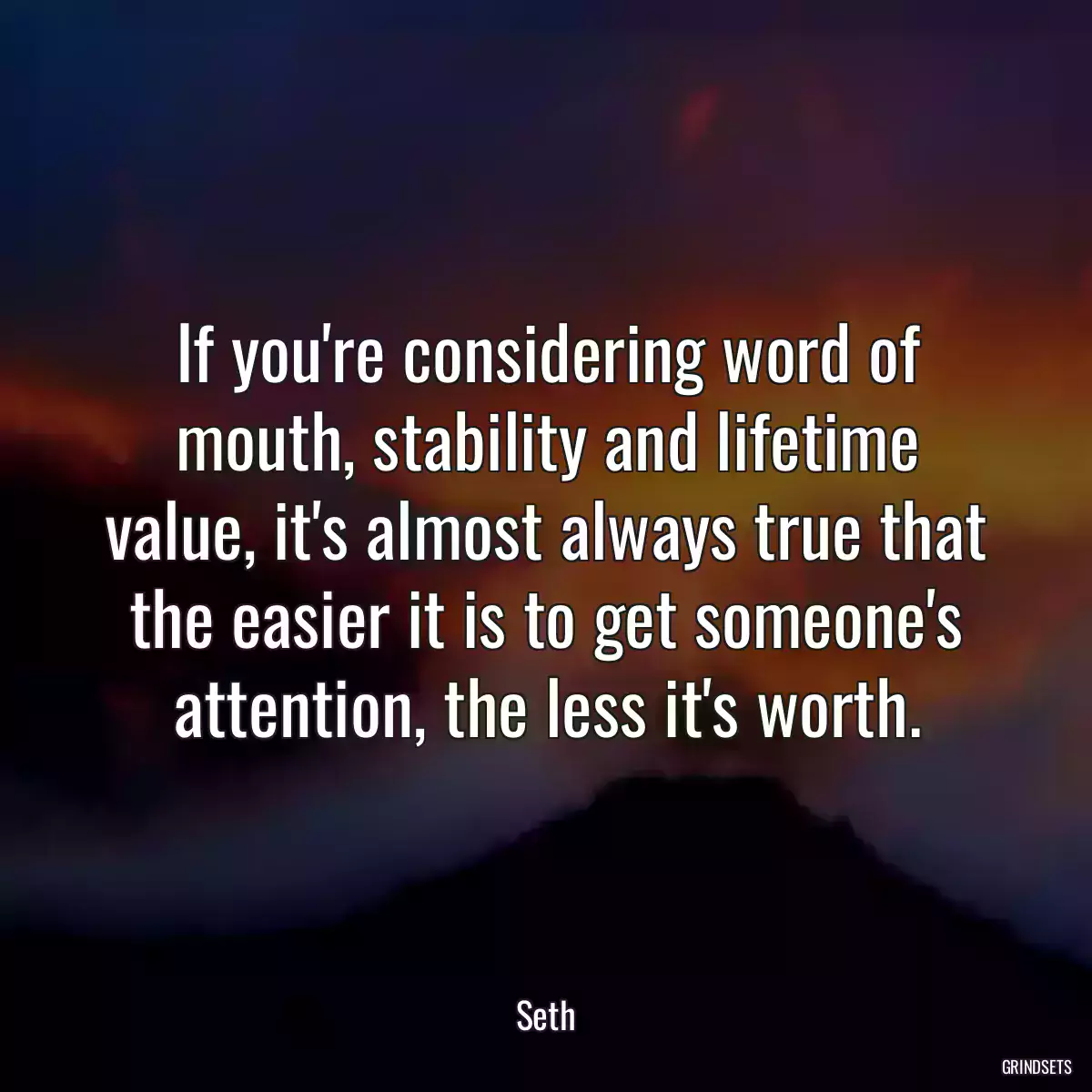 If you\'re considering word of mouth, stability and lifetime value, it\'s almost always true that the easier it is to get someone\'s attention, the less it\'s worth.