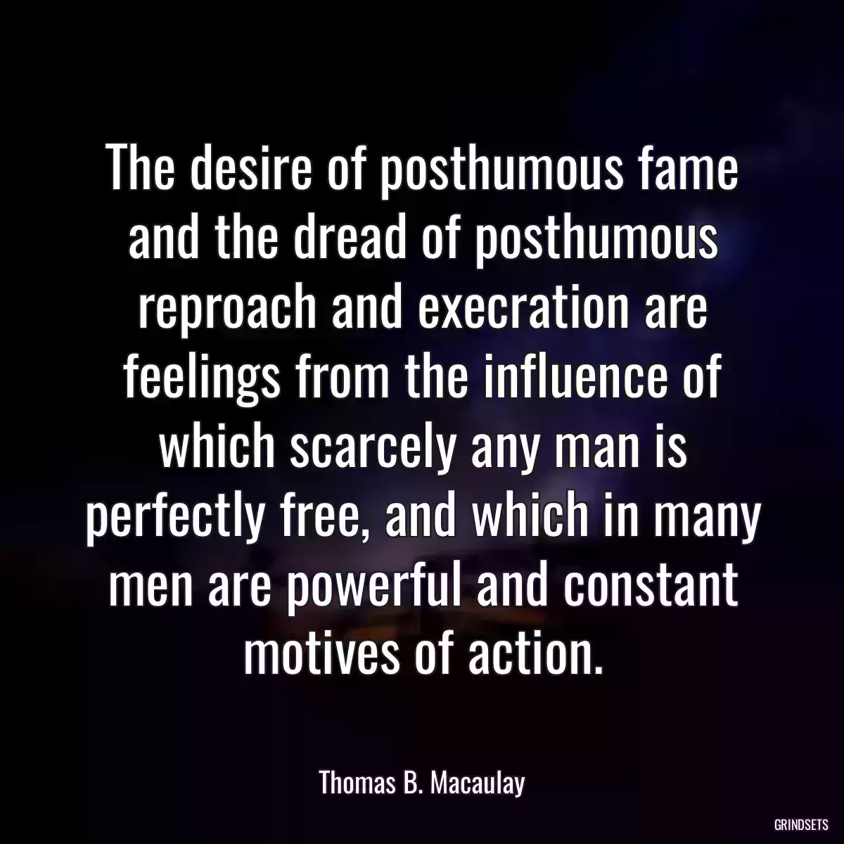 The desire of posthumous fame and the dread of posthumous reproach and execration are feelings from the influence of which scarcely any man is perfectly free, and which in many men are powerful and constant motives of action.