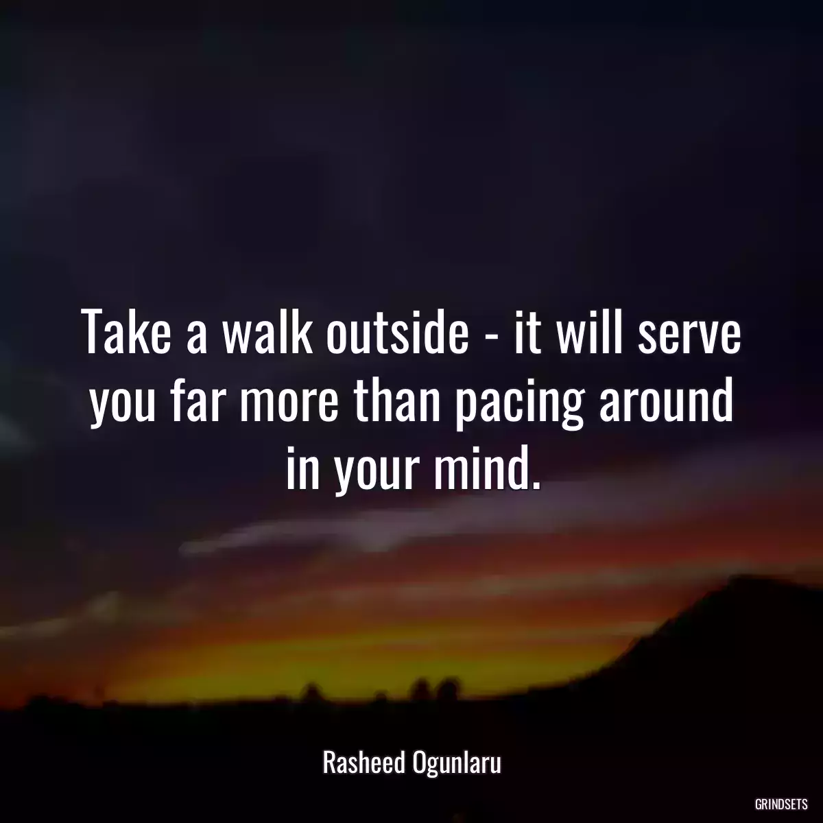 Take a walk outside - it will serve you far more than pacing around in your mind.