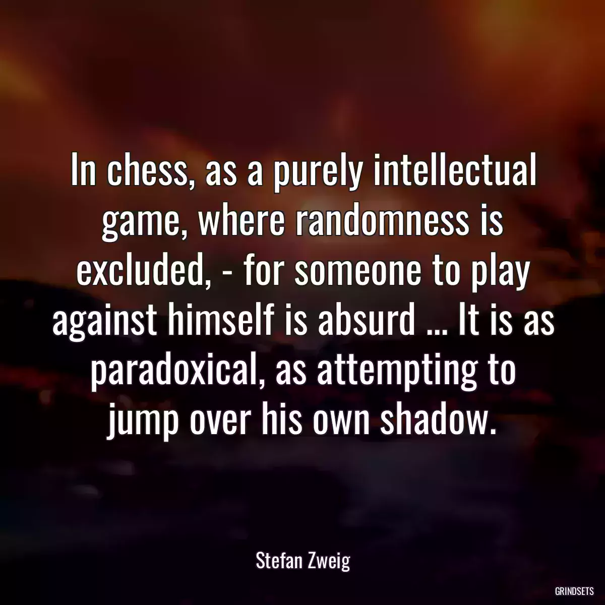 In chess, as a purely intellectual game, where randomness is excluded, - for someone to play against himself is absurd ... It is as paradoxical, as attempting to jump over his own shadow.