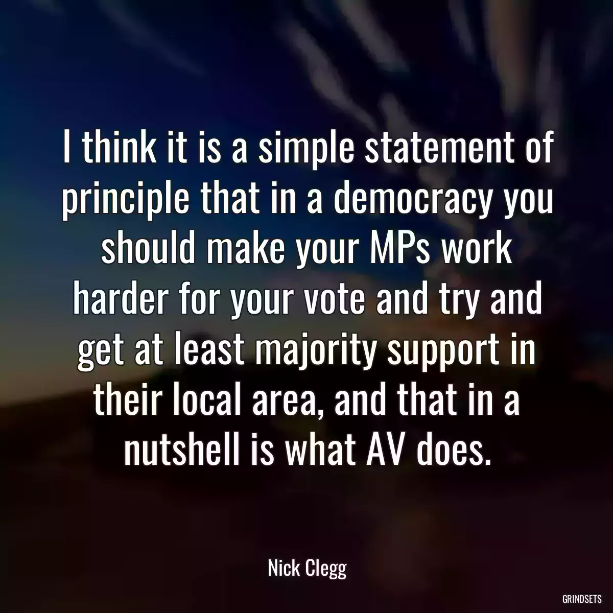 I think it is a simple statement of principle that in a democracy you should make your MPs work harder for your vote and try and get at least majority support in their local area, and that in a nutshell is what AV does.