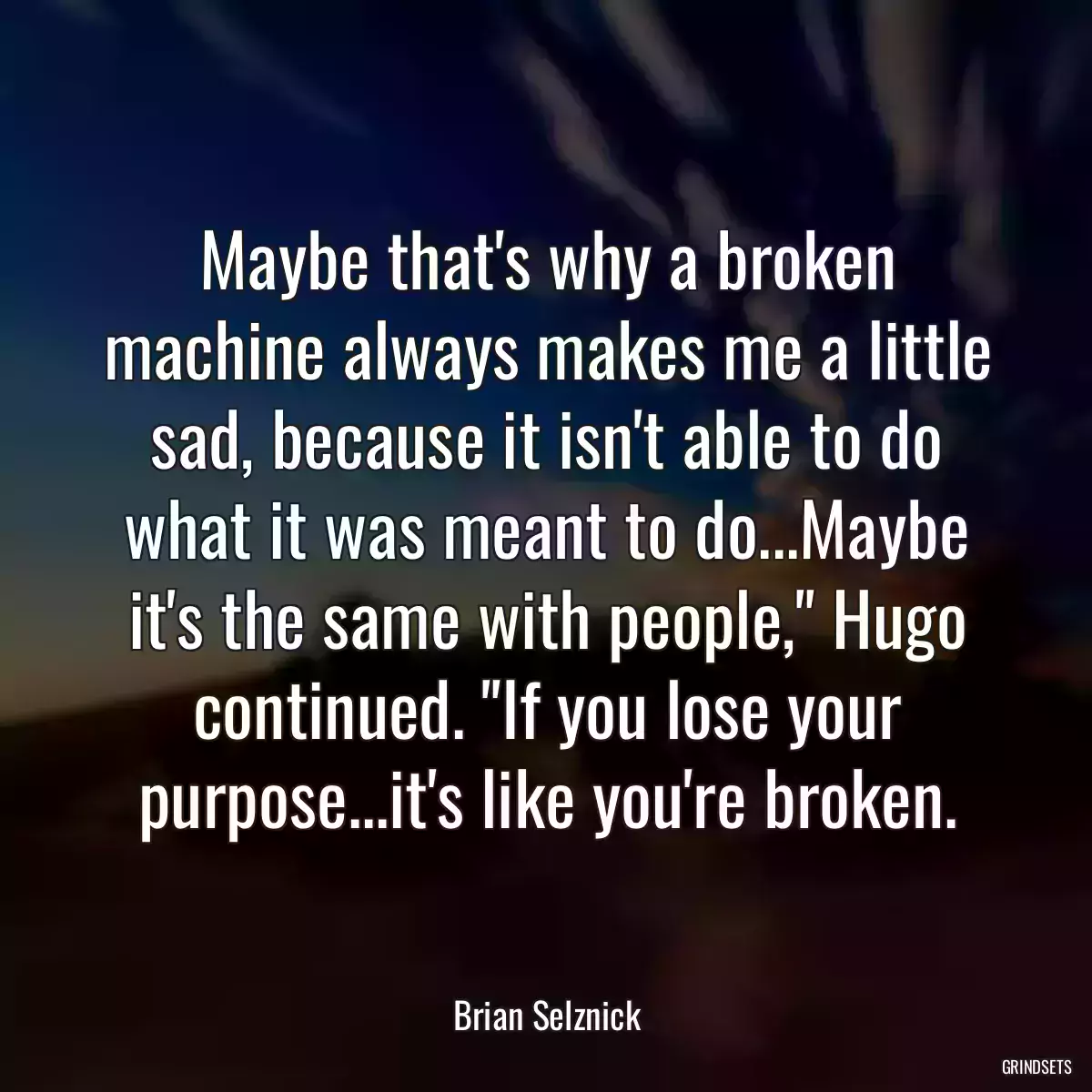 Maybe that\'s why a broken machine always makes me a little sad, because it isn\'t able to do what it was meant to do...Maybe it\'s the same with people,\