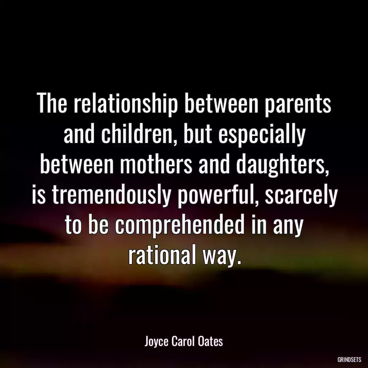 The relationship between parents and children, but especially between mothers and daughters, is tremendously powerful, scarcely to be comprehended in any rational way.