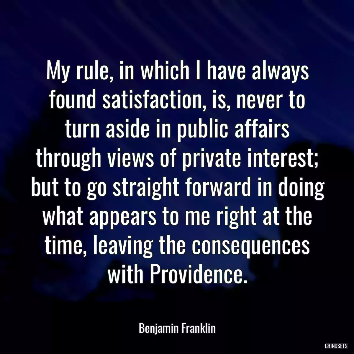 My rule, in which I have always found satisfaction, is, never to turn aside in public affairs through views of private interest; but to go straight forward in doing what appears to me right at the time, leaving the consequences with Providence.