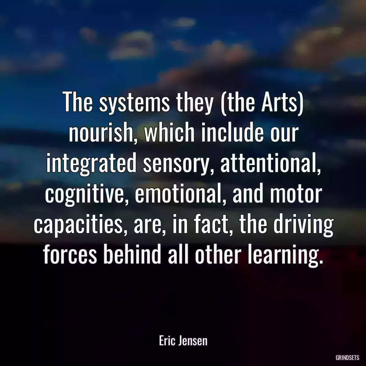 The systems they (the Arts) nourish, which include our integrated sensory, attentional, cognitive, emotional, and motor capacities, are, in fact, the driving forces behind all other learning.