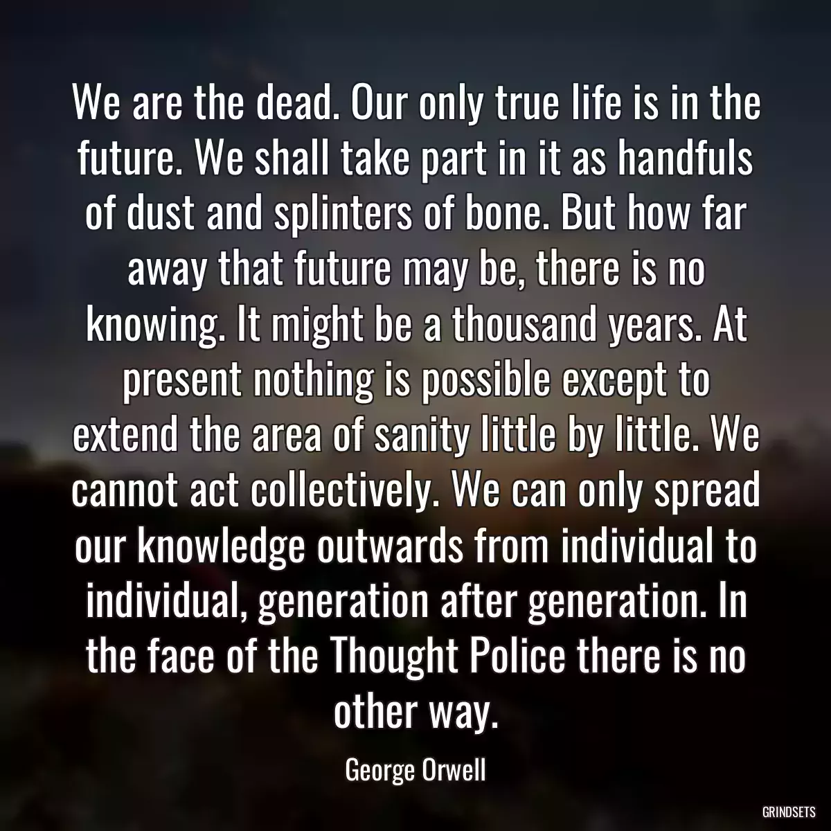 We are the dead. Our only true life is in the future. We shall take part in it as handfuls of dust and splinters of bone. But how far away that future may be, there is no knowing. It might be a thousand years. At present nothing is possible except to extend the area of sanity little by little. We cannot act collectively. We can only spread our knowledge outwards from individual to individual, generation after generation. In the face of the Thought Police there is no other way.