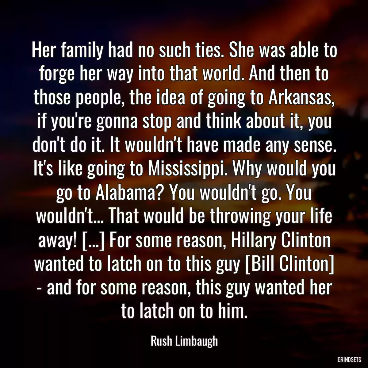 Her family had no such ties. She was able to forge her way into that world. And then to those people, the idea of going to Arkansas, if you\'re gonna stop and think about it, you don\'t do it. It wouldn\'t have made any sense. It\'s like going to Mississippi. Why would you go to Alabama? You wouldn\'t go. You wouldn\'t... That would be throwing your life away! [...] For some reason, Hillary Clinton wanted to latch on to this guy [Bill Clinton] - and for some reason, this guy wanted her to latch on to him.