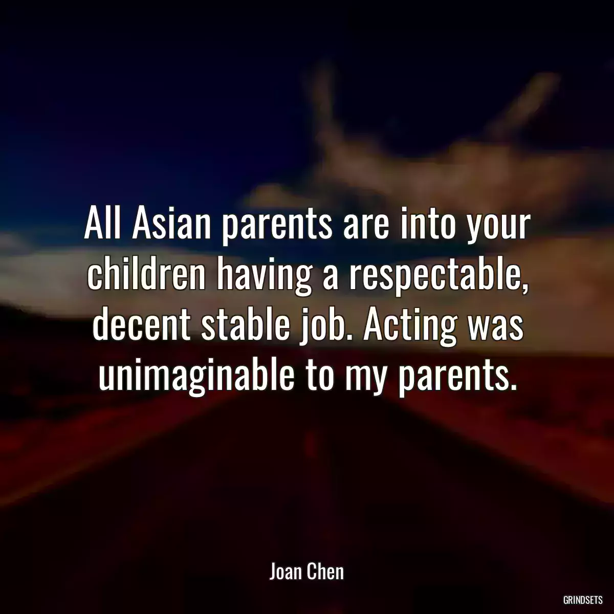 All Asian parents are into your children having a respectable, decent stable job. Acting was unimaginable to my parents.